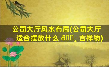 公司大厅风水布局(公司大厅适合摆放什么 🕸 吉祥物)